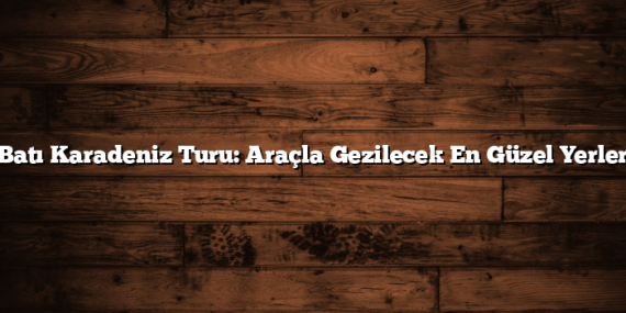 Batı Karadeniz Turu: Araçla Gezilecek En Güzel Yerler