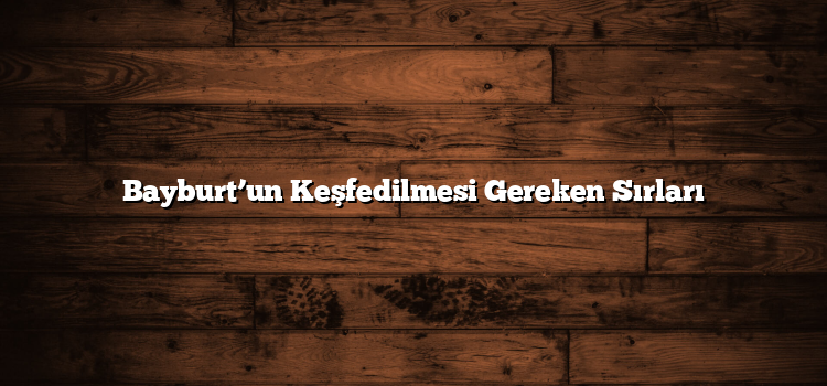 Bayburt’un Keşfedilmesi Gereken Sırları
