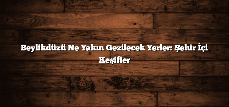 Beylikdüzü Ne Yakın Gezilecek Yerler: Şehir İçi Keşifler