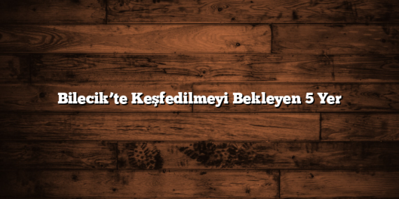 Bilecik’te Keşfedilmeyi Bekleyen 5 Yer