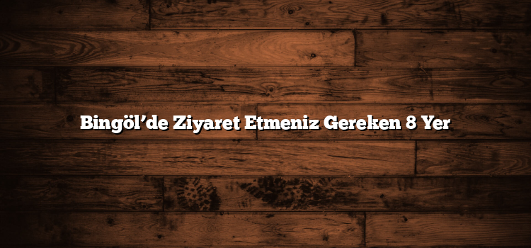 Bingöl’de Ziyaret Etmeniz Gereken 8 Yer
