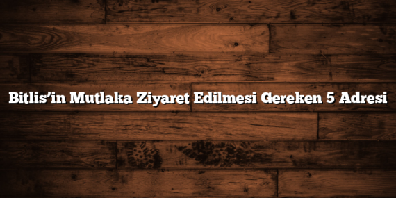 Bitlis’in Mutlaka Ziyaret Edilmesi Gereken 5 Adresi