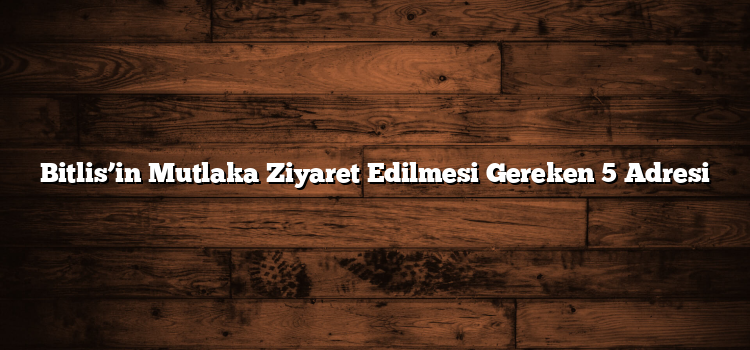 Bitlis’in Mutlaka Ziyaret Edilmesi Gereken 5 Adresi