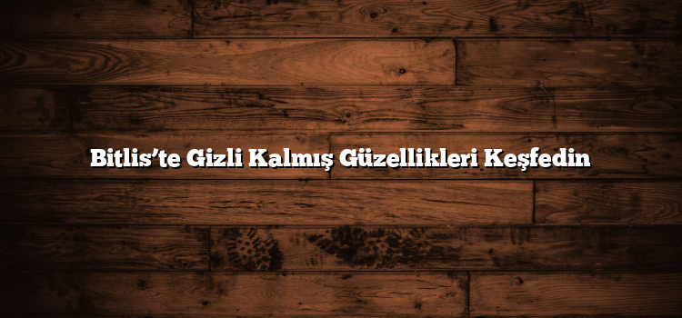 Bitlis’te Gizli Kalmış Güzellikleri Keşfedin