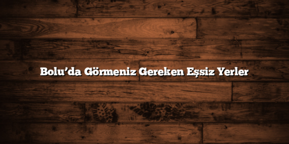 Bolu’da Görmeniz Gereken Eşsiz Yerler