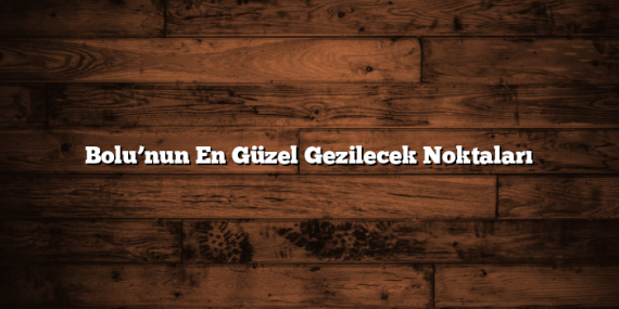 Bolu’nun En Güzel Gezilecek Noktaları