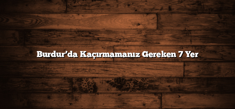 Burdur’da Kaçırmamanız Gereken 7 Yer