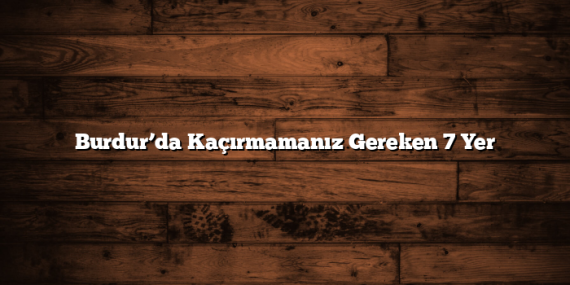 Burdur’da Kaçırmamanız Gereken 7 Yer