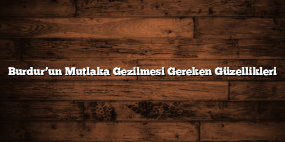 Burdur’un Mutlaka Gezilmesi Gereken Güzellikleri