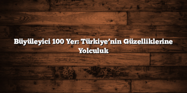 Büyüleyici 100 Yer: Türkiye’nin Güzelliklerine Yolculuk