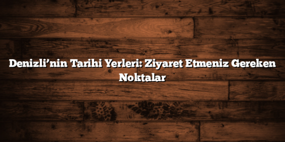 Denizli’nin Tarihi Yerleri: Ziyaret Etmeniz Gereken Noktalar