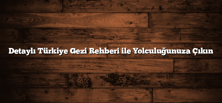 Detaylı Türkiye Gezi Rehberi ile Yolculuğunuza Çıkın