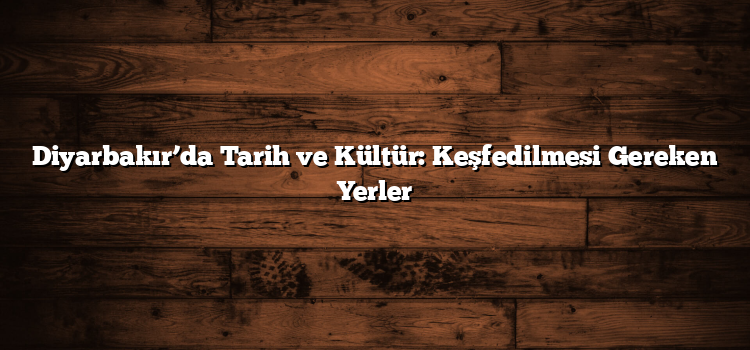 Diyarbakır’da Tarih ve Kültür: Keşfedilmesi Gereken Yerler