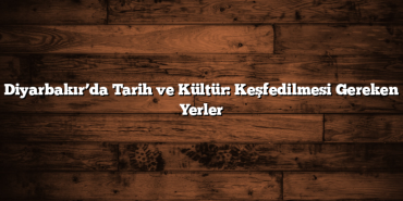 Diyarbakır’da Tarih ve Kültür: Keşfedilmesi Gereken Yerler