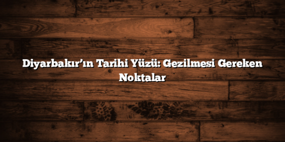 Diyarbakır’ın Tarihi Yüzü: Gezilmesi Gereken Noktalar