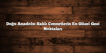 Doğu Anadolu: Saklı Cennetlerin En Güzel Gezi Noktaları