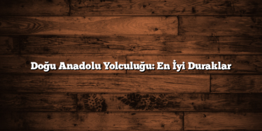 Doğu Anadolu Yolculuğu: En İyi Duraklar