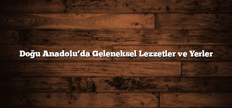 Doğu Anadolu’da Geleneksel Lezzetler ve Yerler