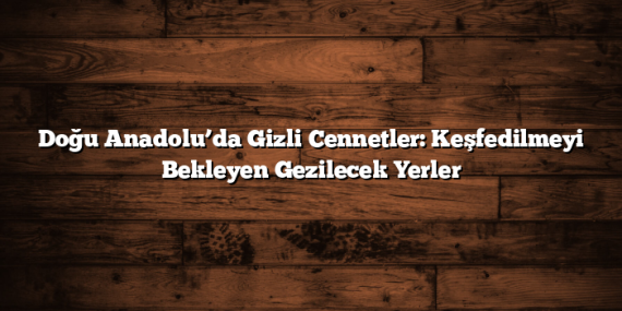 Doğu Anadolu’da Gizli Cennetler: Keşfedilmeyi Bekleyen Gezilecek Yerler