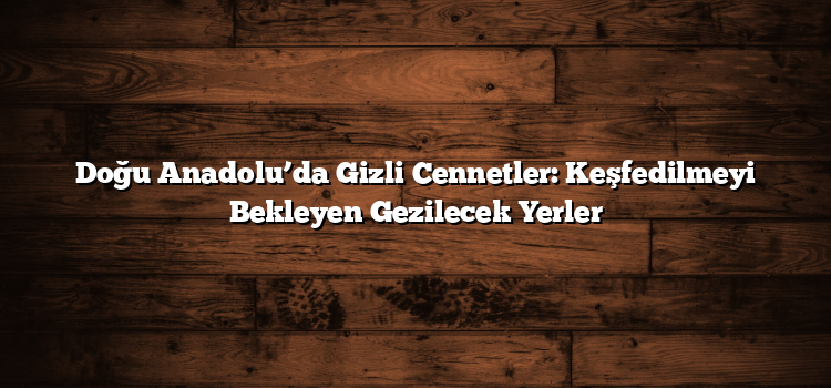 Doğu Anadolu’da Gizli Cennetler: Keşfedilmeyi Bekleyen Gezilecek Yerler