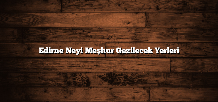Edirne Neyi Meşhur Gezilecek Yerleri