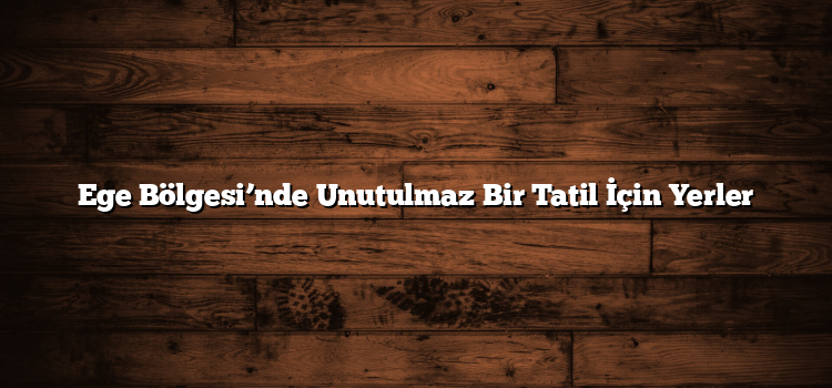 Ege Bölgesi’nde Unutulmaz Bir Tatil İçin Yerler