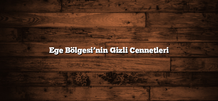 Ege Bölgesi’nin Gizli Cennetleri