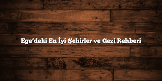 Ege’deki En İyi Şehirler ve Gezi Rehberi
