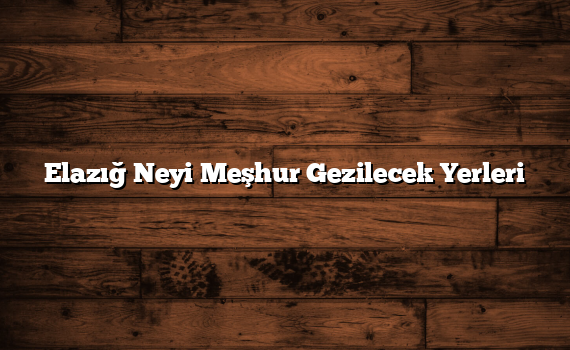 Elazığ Neyi Meşhur Gezilecek Yerleri