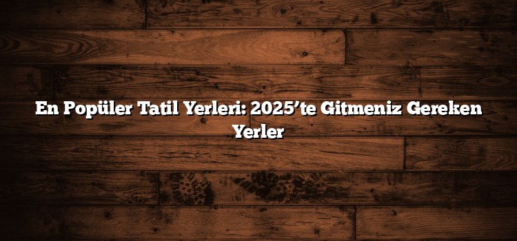 En Popüler Tatil Yerleri: 2025’te Gitmeniz Gereken Yerler