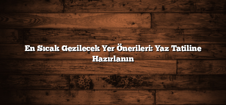 En Sıcak Gezilecek Yer Önerileri: Yaz Tatiline Hazırlanın