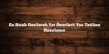 En Sıcak Gezilecek Yer Önerileri: Yaz Tatiline Hazırlanın