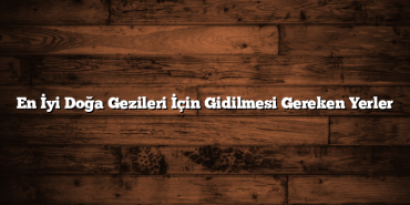 En İyi Doğa Gezileri İçin Gidilmesi Gereken Yerler