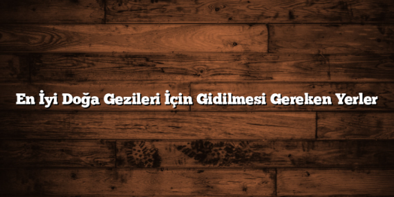 En İyi Doğa Gezileri İçin Gidilmesi Gereken Yerler