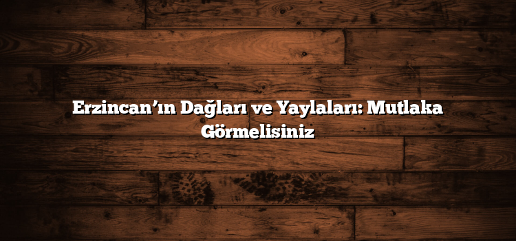 Erzincan’ın Dağları ve Yaylaları: Mutlaka Görmelisiniz