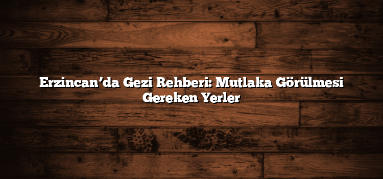 Erzincan’da Gezi Rehberi: Mutlaka Görülmesi Gereken Yerler