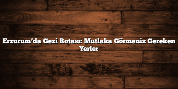 Erzurum’da Gezi Rotası: Mutlaka Görmeniz Gereken Yerler