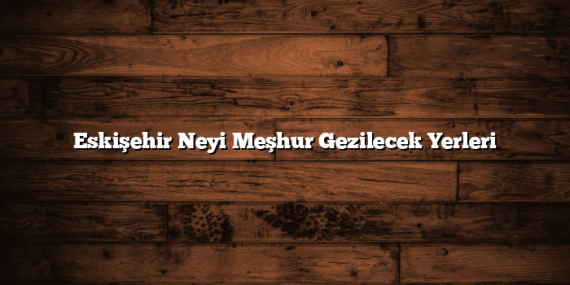Eskişehir Neyi Meşhur Gezilecek Yerleri