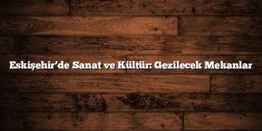Eskişehir’de Sanat ve Kültür: Gezilecek Mekanlar