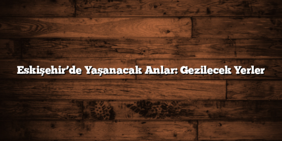 Eskişehir’de Yaşanacak Anlar: Gezilecek Yerler