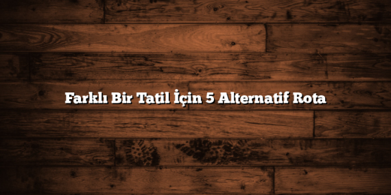 Farklı Bir Tatil İçin 5 Alternatif Rota