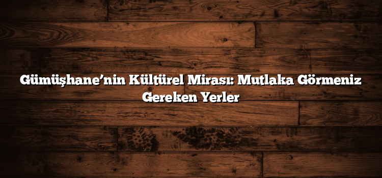 Gümüşhane’nin Kültürel Mirası: Mutlaka Görmeniz Gereken Yerler
