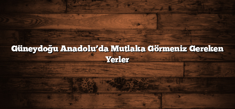 Güneydoğu Anadolu’da Mutlaka Görmeniz Gereken Yerler