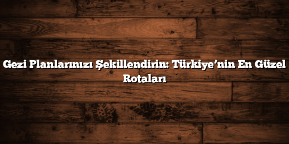 Gezi Planlarınızı Şekillendirin: Türkiye’nin En Güzel Rotaları
