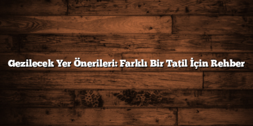 Gezilecek Yer Önerileri: Farklı Bir Tatil İçin Rehber