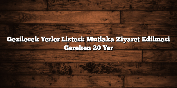 Gezilecek Yerler Listesi: Mutlaka Ziyaret Edilmesi Gereken 20 Yer