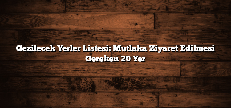 Gezilecek Yerler Listesi: Mutlaka Ziyaret Edilmesi Gereken 20 Yer