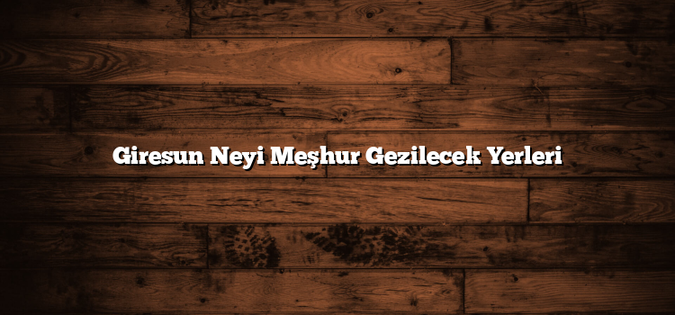 Giresun Neyi Meşhur Gezilecek Yerleri