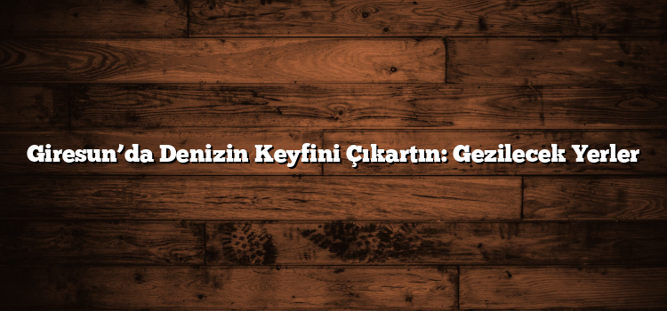 Giresun’da Denizin Keyfini Çıkartın: Gezilecek Yerler