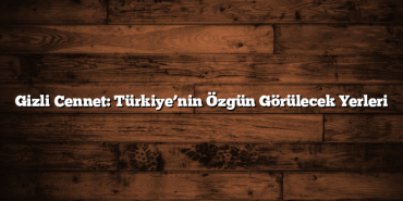 Gizli Cennet: Türkiye’nin Özgün Görülecek Yerleri